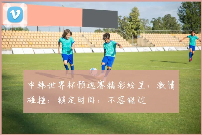 中韩世界杯预选赛精彩纷呈，激情碰撞，锁定时间，不容错过