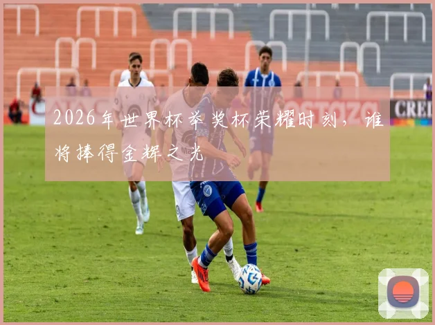 2026年世界杯举奖杯荣耀时刻，谁将捧得金辉之光