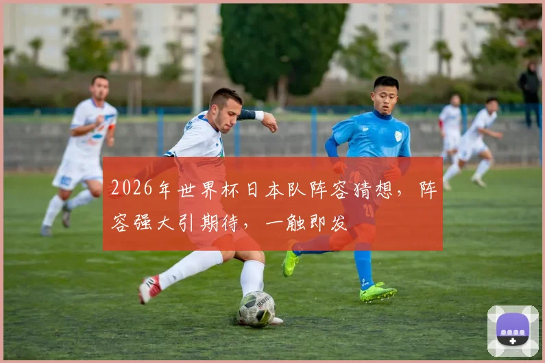 2026年世界杯日本队阵容猜想，阵容强大引期待，一触即发