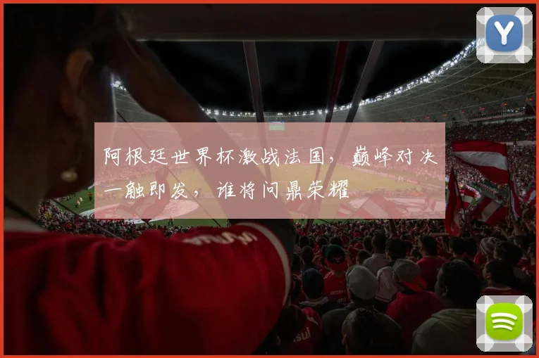阿根廷世界杯激战法国，巅峰对决一触即发，谁将问鼎荣耀