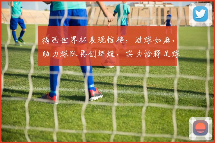 梅西世界杯表现惊艳，进球如麻，助力球队再创辉煌，实力诠释足球传奇