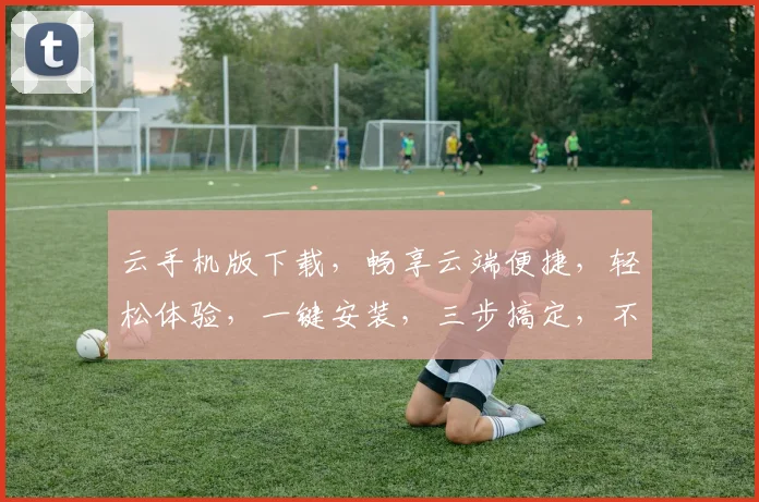 云手机版下载，畅享云端便捷，轻松体验，一键安装，三步搞定，不容错过