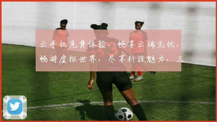 云手机免费体验，畅享云端无忧，畅游虚拟世界，尽享科技魅力，三重福利等你来