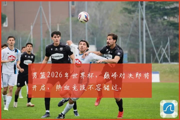 男篮2026年世界杯，巅峰对决即将开启，热血竞技不容错过，