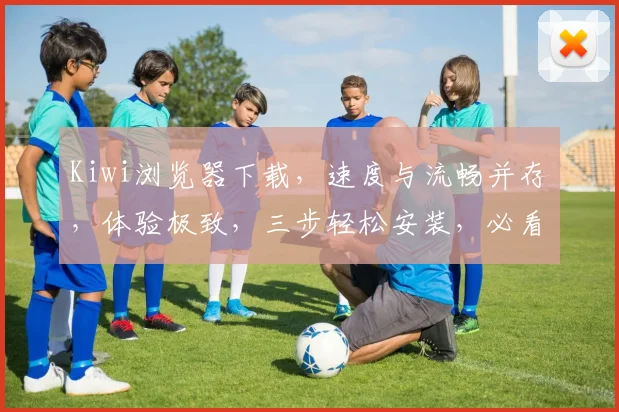 Kiwi浏览器下载，速度与流畅并存，体验极致，三步轻松安装，必看攻略